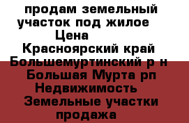 продам земельный участок под жилое  › Цена ­ 200 - Красноярский край, Большемуртинский р-н, Большая Мурта рп Недвижимость » Земельные участки продажа   